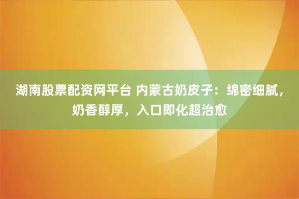 湖南股票配资网平台 内蒙古奶皮子：绵密细腻，奶香醇厚，入口即化超治愈
