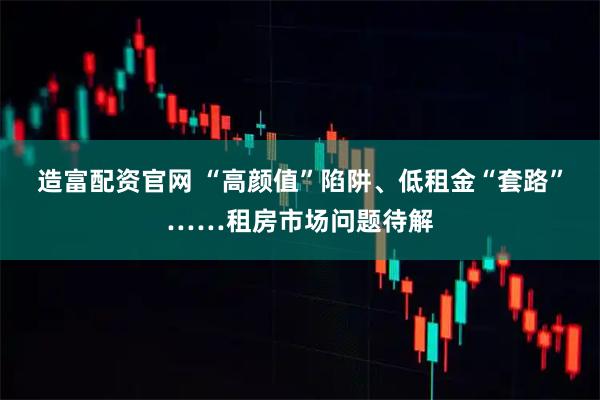 造富配资官网 “高颜值”陷阱、低租金“套路”……租房市场问题待解