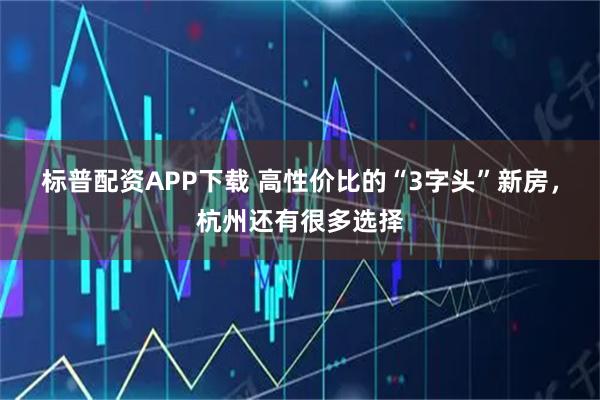 标普配资APP下载 高性价比的“3字头”新房，杭州还有很多选择
