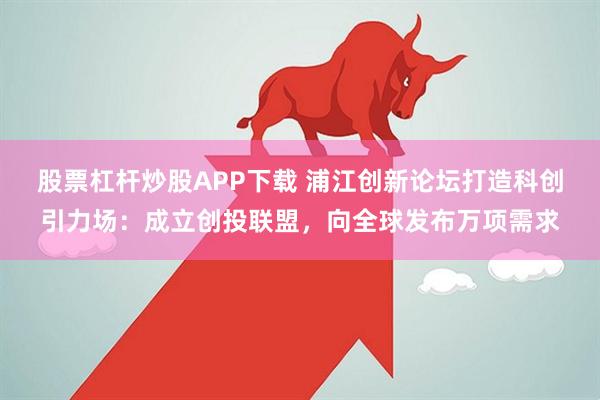 股票杠杆炒股APP下载 浦江创新论坛打造科创引力场：成立创投联盟，向全球发布万项需求