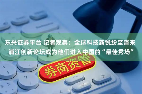 东兴证券平台 记者观察：全球科技新锐纷至沓来 浦江创新论坛成为他们进入中国的“最佳秀场”