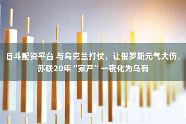 日斗配资平台 与乌克兰打仗，让俄罗斯元气大伤，苏联20年“家产”一夜化为乌有