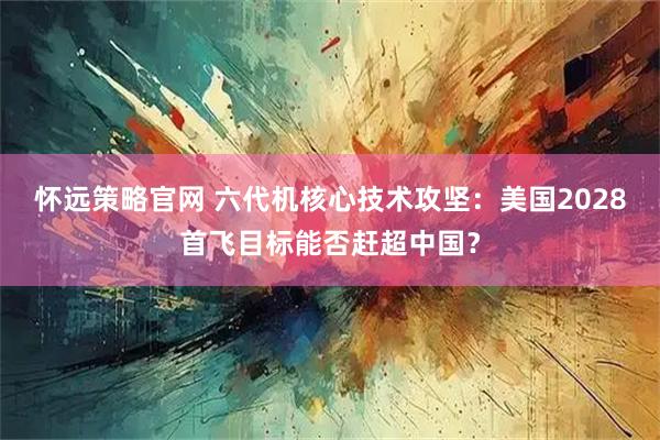怀远策略官网 六代机核心技术攻坚：美国2028首飞目标能否赶超中国？