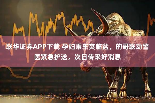 联华证券APP下载 孕妇乘车突临盆，的哥联动警医紧急护送，次日传来好消息