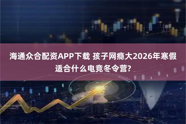 海通众合配资APP下载 孩子网瘾大2026年寒假适合什么电竞冬令营?