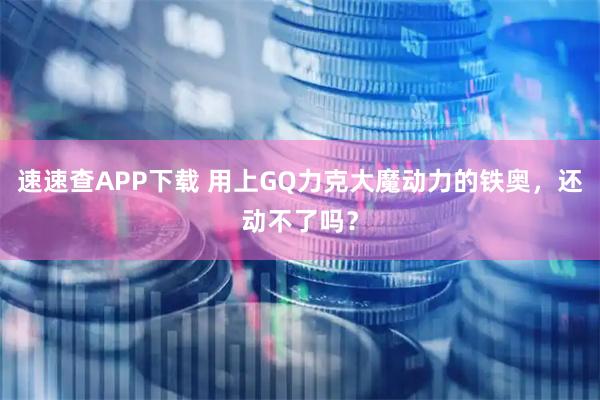 速速查APP下载 用上GQ力克大魔动力的铁奥，还动不了吗？