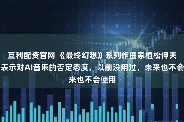互利配资官网 《最终幻想》系列作曲家植松伸夫明确表示对AI音乐的否定态度，以前没用过，未来也不会使用