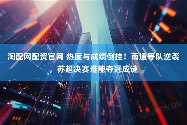 淘配网配资官网 热度与成绩倒挂！南通等队逆袭，苏超决赛谁能夺冠成谜