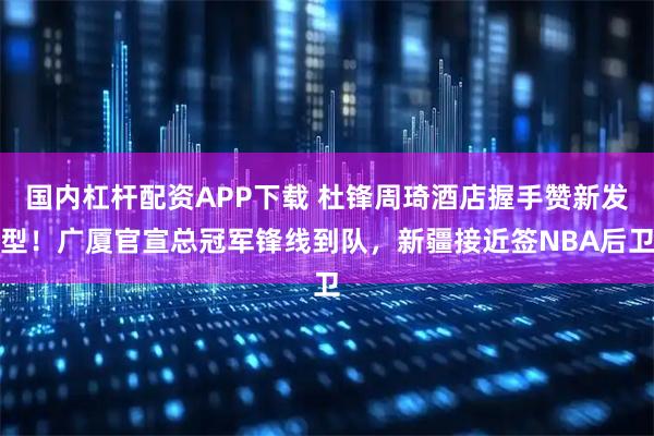 国内杠杆配资APP下载 杜锋周琦酒店握手赞新发型！广厦官宣总冠军锋线到队，新疆接近签NBA后卫