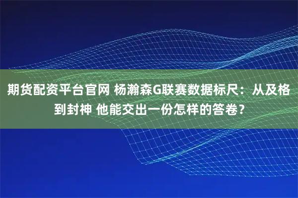 期货配资平台官网 杨瀚森G联赛数据标尺：从及格到封神 他能交出一份怎样的答卷？