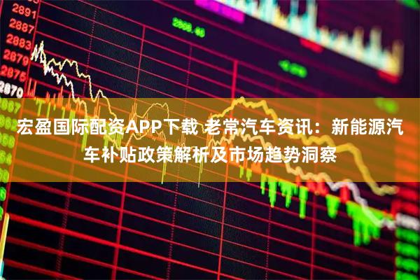 宏盈国际配资APP下载 老常汽车资讯:新能源汽车补贴政策解析及市场趋势洞察