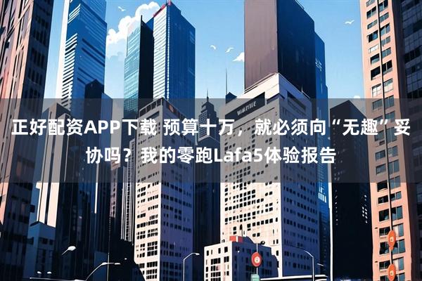 正好配资APP下载 预算十万，就必须向“无趣”妥协吗？我的零跑Lafa5体验报告