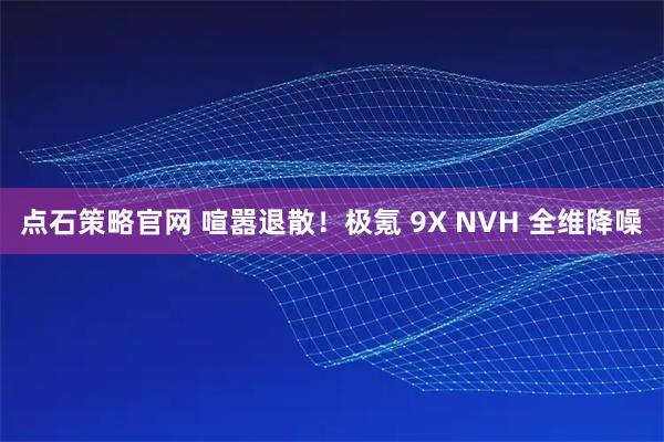 点石策略官网 喧嚣退散！极氪 9X NVH 全维降噪