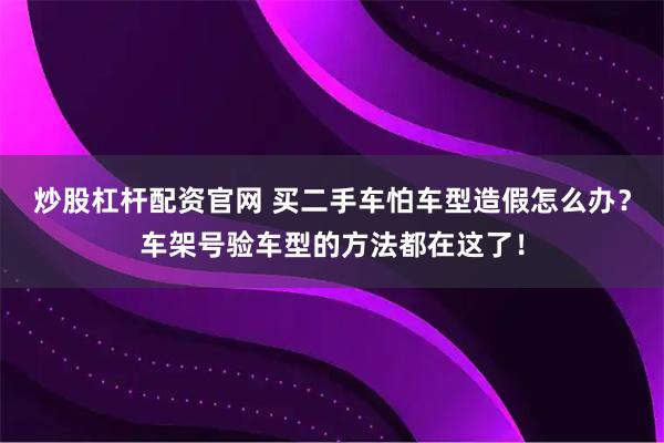 炒股杠杆配资官网 买二手车怕车型造假怎么办?车架号验车型的方法都在这了!
