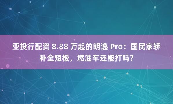 亚投行配资 8.88 万起的朗逸 Pro:国民家轿补全短板,燃油车还能打吗?