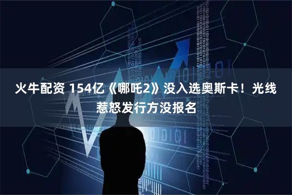 火牛配资 154亿《哪吒2》没入选奥斯卡！光线惹怒发行方没报名