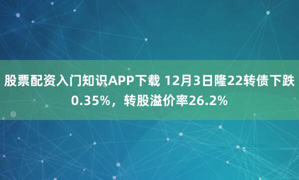 股票配资入门知识APP下载 12月3日隆22转债下跌0.35%,转股溢价率26.2%