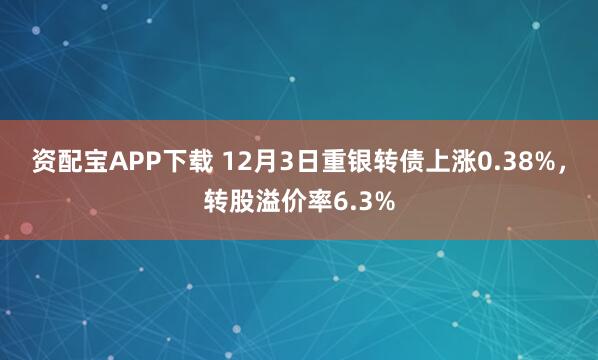 资配宝APP下载 12月3日重银转债上涨0.38%,转股溢价率6.3%
