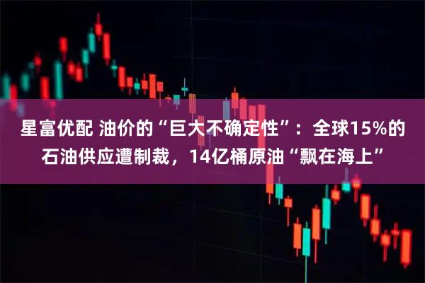 星富优配 油价的“巨大不确定性”:全球15%的石油供应遭制裁,14亿桶原油“飘在海上”