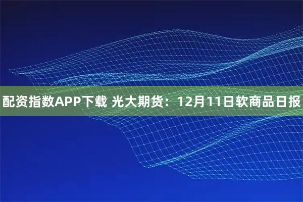 配资指数APP下载 光大期货:12月11日软商品日报