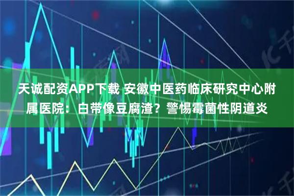 天诚配资APP下载 安徽中医药临床研究中心附属医院：白带像豆腐渣？警惕霉菌性阴道炎