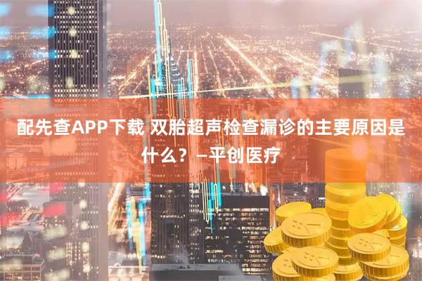 配先查APP下载 双胎超声检查漏诊的主要原因是什么?—平创医疗