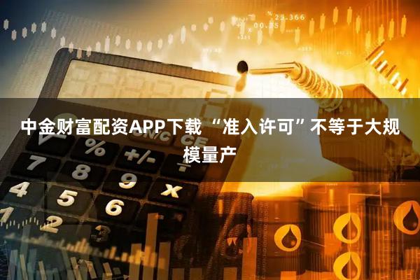 中金财富配资APP下载 “准入许可”不等于大规模量产