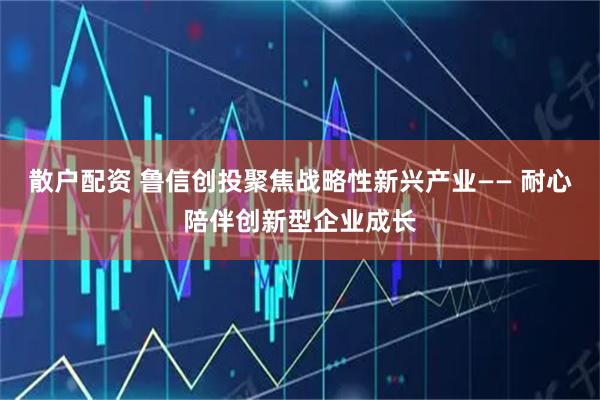 散户配资 鲁信创投聚焦战略性新兴产业—— 耐心陪伴创新型企业成长