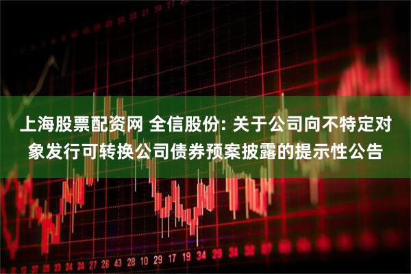 上海股票配资网 全信股份: 关于公司向不特定对象发行可转换公司债券预案披露的提示性公告