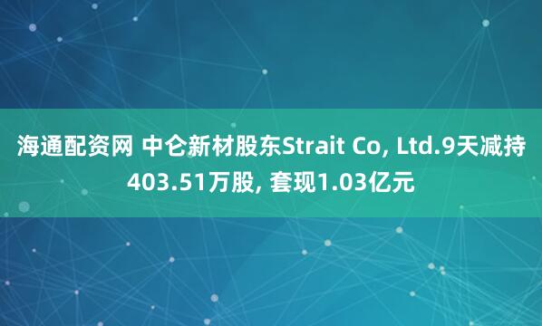海通配资网 中仑新材股东Strait Co, Ltd.9天减持403.51万股, 套现1.03亿元