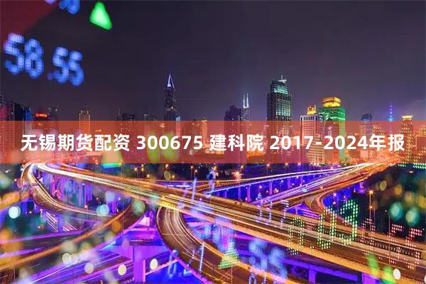 无锡期货配资 300675 建科院 2017-2024年报