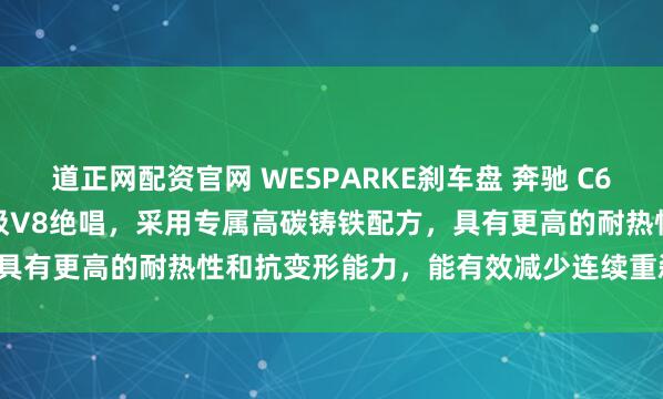 道正网配资官网 WESPARKE刹车盘 奔驰 C63 AMG 204 6.2L 自吸V8绝唱，采用专属高碳铸铁配方，具有更高的耐热性和抗变形能力，能有效减少连续重刹时的热衰减变形。