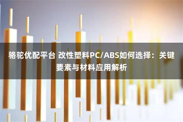 骆驼优配平台 改性塑料PC/ABS如何选择：关键要素与材料应用解析
