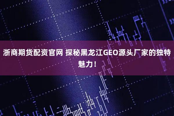 浙商期货配资官网 探秘黑龙江GEO源头厂家的独特魅力！
