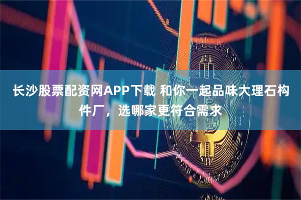 长沙股票配资网APP下载 和你一起品味大理石构件厂，选哪家更符合需求