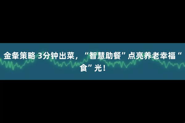 金夆策略 3分钟出菜，“智慧助餐”点亮养老幸福“食”光！