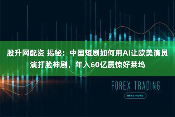 股升网配资 揭秘：中国短剧如何用AI让欧美演员演打脸神剧，年入60亿震惊好莱坞