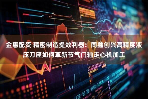 金惠配资 精密制造提效利器：同鑫创兴高精度液压刀座如何革新节气门轴走心机加工