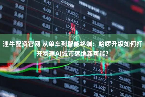 速牛配资官网 从单车到智能终端：哈啰升级如何打开物理AI城市落地新可能?