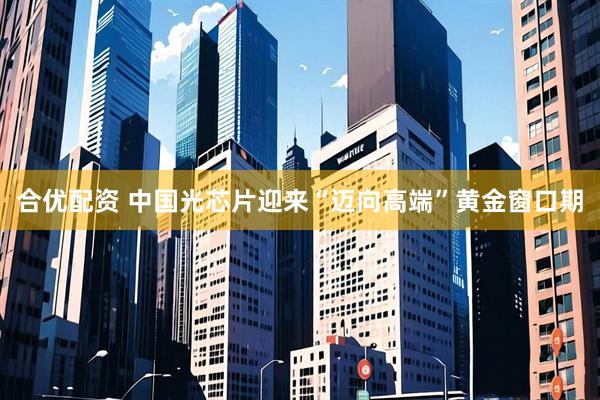 合优配资 中国光芯片迎来“迈向高端”黄金窗口期