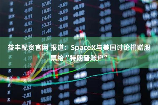 益丰配资官网 报道：SpaceX与美国讨论捐赠股票给“特朗普账户”