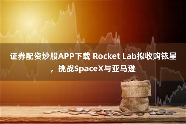 证券配资炒股APP下载 Rocket Lab拟收购铱星，挑战SpaceX与亚马逊