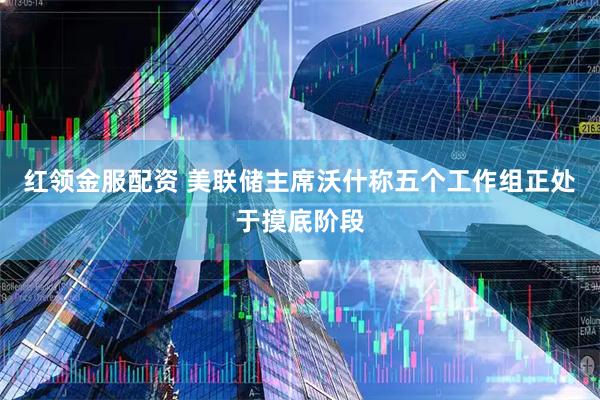 红领金服配资 美联储主席沃什称五个工作组正处于摸底阶段