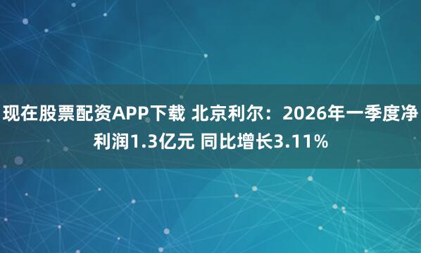 现在股票配资APP下载 北京利尔：2026年一季度净利润1.3亿元 同比增长3.11%