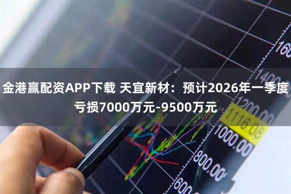 金港赢配资APP下载 天宜新材：预计2026年一季度亏损7000万元-9500万元