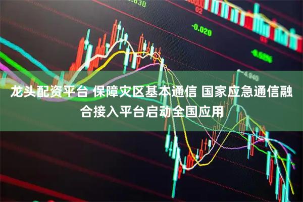 龙头配资平台 保障灾区基本通信 国家应急通信融合接入平台启动全国应用