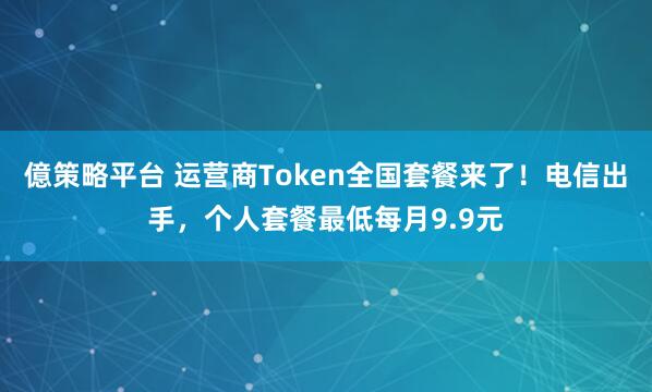 億策略平台 运营商Token全国套餐来了！电信出手，个人套餐最低每月9.9元
