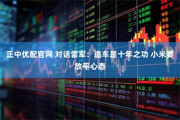 正中优配官网 对话雷军：造车是十年之功 小米要放平心态