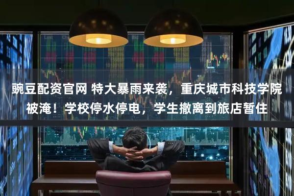豌豆配资官网 特大暴雨来袭，重庆城市科技学院被淹！学校停水停电，学生撤离到旅店暂住