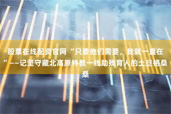 股票在线配资官网 “只要他们需要，我就一直在”——记坚守藏北高原特教一线助残育人的土旦格桑